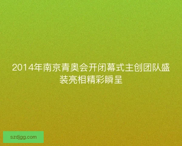 2014年南京青奥会开闭幕式主创团队盛装亮相精彩瞬呈 2014年南京青奥会开闭幕式主创团队盛装亮相精彩瞬呈