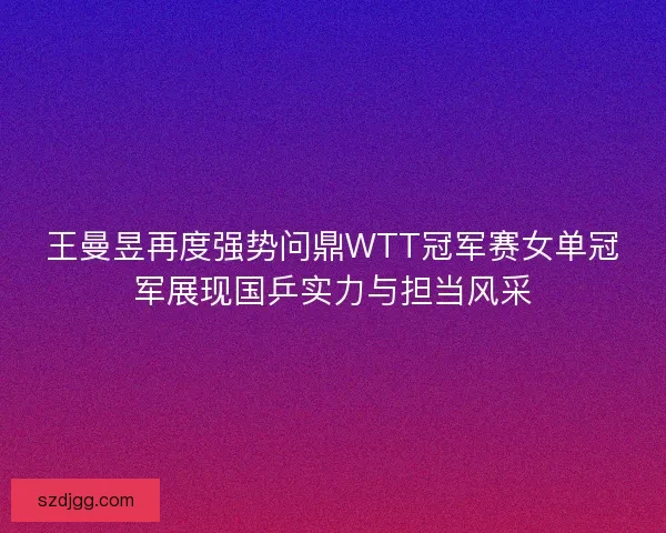 王曼昱再度强势问鼎WTT冠军赛女单冠军展现国乒实力与担当风采