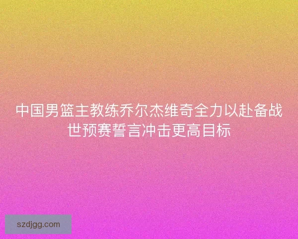 中国男篮主教练乔尔杰维奇全力以赴备战世预赛誓言冲击更高目标