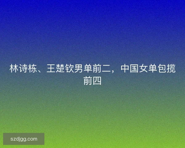 林诗栋、王楚钦男单前二，中国女单包揽前四