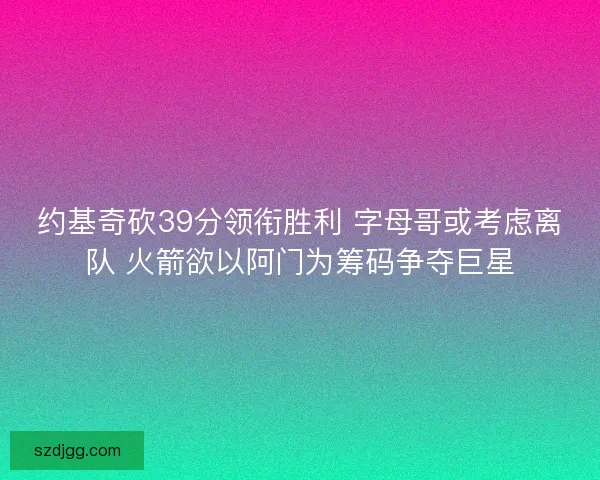 约基奇砍39分领衔胜利 字母哥或考虑离队 火箭欲以阿门为筹码争夺巨星