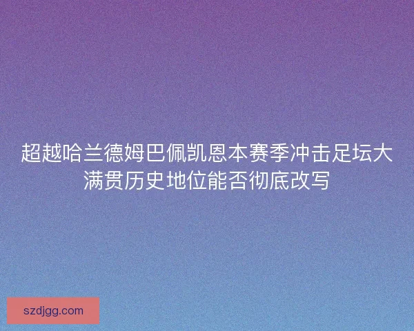 超越哈兰德姆巴佩凯恩本赛季冲击足坛大满贯历史地位能否彻底改写