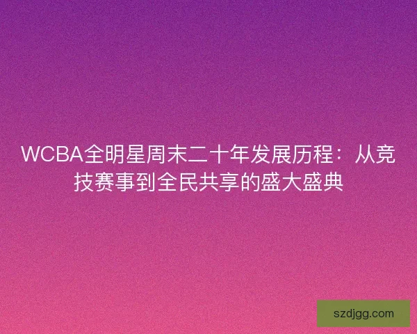 WCBA全明星周末二十年发展历程:从竞技赛事到全民共享的盛大盛典 WCBA全明星周末二十年发展历程:从竞技赛事到全民共享的盛大盛典