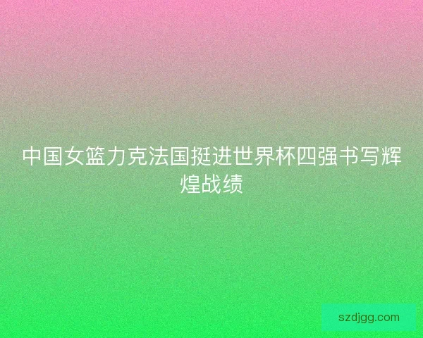 中国女篮力克法国挺进世界杯四强书写辉煌战绩