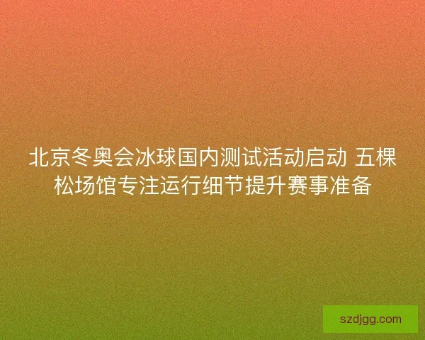 北京冬奥会冰球国内测试活动启动 五棵松场馆专注运行细节提升赛事准备 北京冬奥会冰球国内测试活动启动 五棵松场馆专注运行细节提升赛事准备