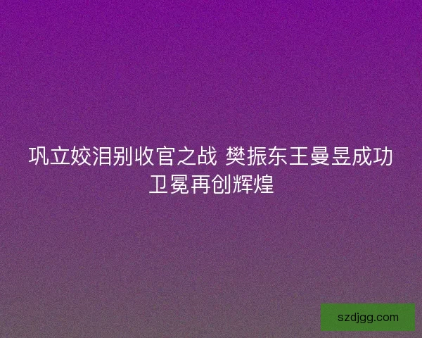 巩立姣泪别收官之战 樊振东王曼昱成功卫冕再创辉煌