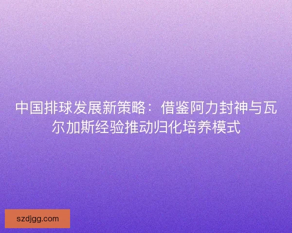中国排球发展新策略：借鉴阿力封神与瓦尔加斯经验推动归化培养模式