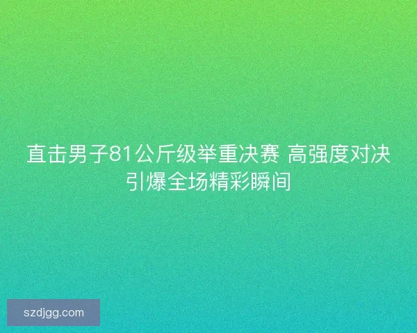 直击男子81公斤级举重决赛 高强度对决引爆全场精彩瞬间