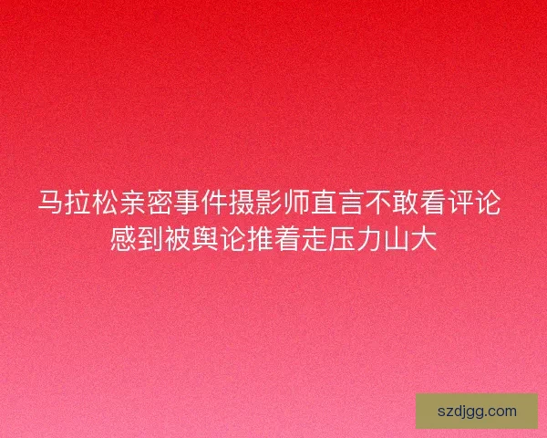 马拉松亲密事件摄影师直言不敢看评论 感到被舆论推着走压力山大