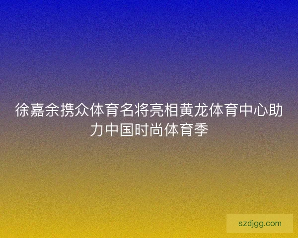 徐嘉余携众体育名将亮相黄龙体育中心助力中国时尚体育季