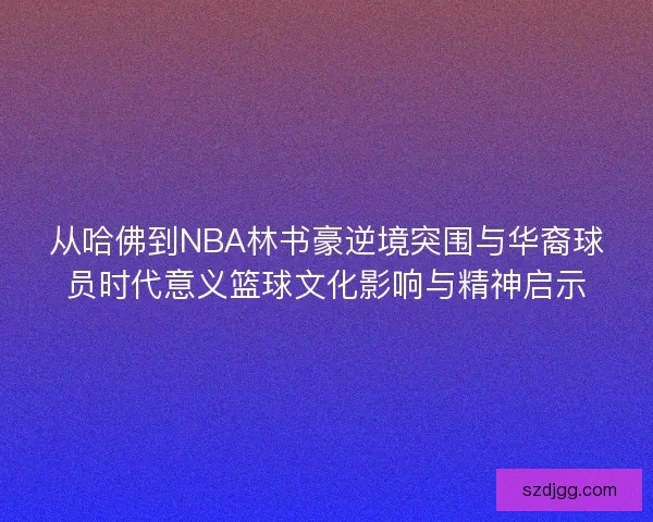 从哈佛到NBA林书豪逆境突围与华裔球员时代意义篮球文化影响与精神启示 从哈佛到NBA林书豪逆境突围与华裔球员时代意义篮球文化影响与精神启示