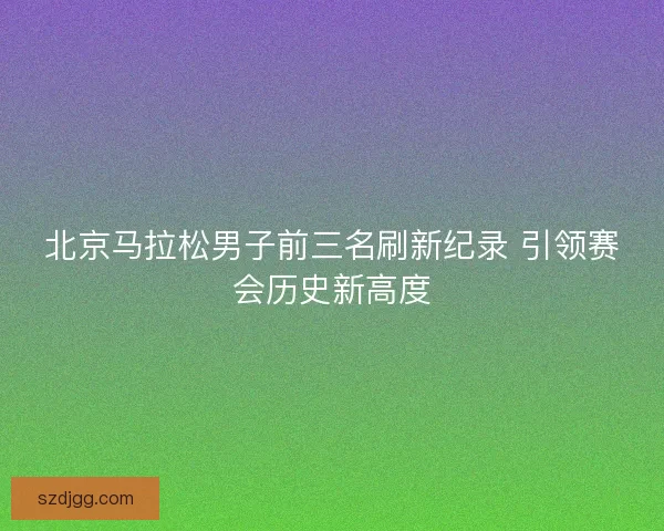 北京马拉松男子前三名刷新纪录 引领赛会历史新高度
