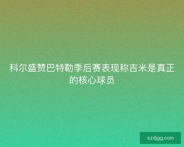 科尔盛赞巴特勒季后赛表现称吉米是真正的核心球员