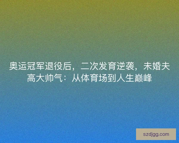 奥运冠军退役后，二次发育逆袭，未婚夫高大帅气：从体育场到人生巅峰