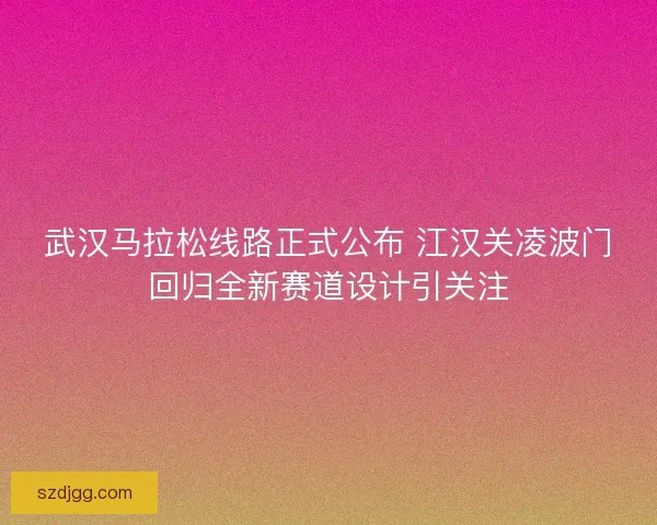 武汉马拉松线路正式公布 江汉关凌波门回归全新赛道设计引关注