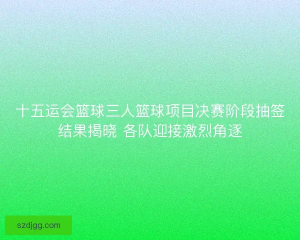 十五运会篮球三人篮球项目决赛阶段抽签结果揭晓 各队迎接激烈角逐