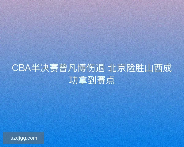 CBA半决赛曾凡博伤退 北京险胜山西成功拿到赛点