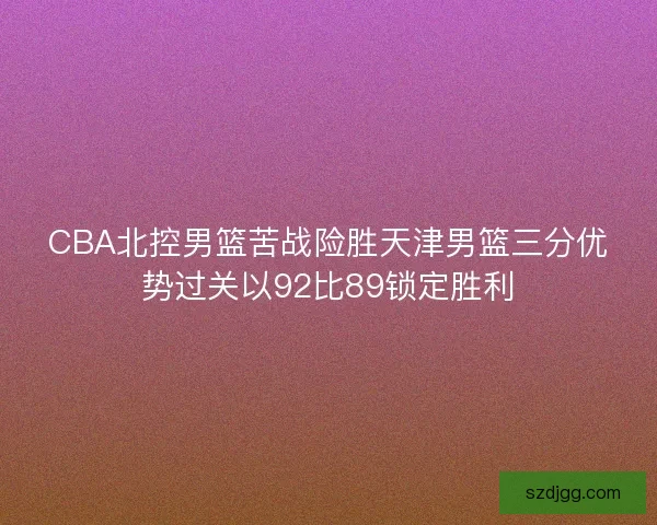 CBA北控男篮苦战险胜天津男篮三分优势过关以92比89锁定胜利